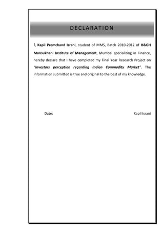 asasas




                         DECLARATION

  I,   Kapil Premchand Israni, student of MMS, Batch 2010-2012 of H&GH

  Mansukhani Institute of Management, Mumbai specializing in Finance,
  hereby declare that I have completed my Final Year Research Project on
  “Investors perception regarding Indian Commodity Market”. The
  information submitted is true and original to the best of my knowledge.




          Date:                                                  Kapil Israni




asasasa
 