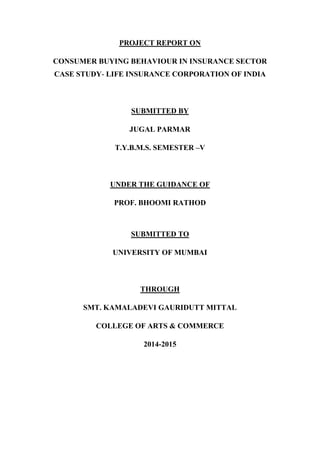 PROJECT REPORT ON
CONSUMER BUYING BEHAVIOUR IN INSURANCE SECTOR
CASE STUDY- LIFE INSURANCE CORPORATION OF INDIA
SUBMITTED BY
JUGAL PARMAR
T.Y.B.M.S. SEMESTER –V
UNDER THE GUIDANCE OF
PROF. BHOOMI RATHOD
SUBMITTED TO
UNIVERSITY OF MUMBAI
THROUGH
SMT. KAMALADEVI GAURIDUTT MITTAL
COLLEGE OF ARTS & COMMERCE
2014-2015
 