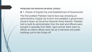 PROBLEMS FOR PAKISTAN ON INITIAL STAGES:
 1. Choice of Capital City and Establishment of Government
The first problem Pakistan had to face was choosing an
administrative Capital city to form and establish a government.
Quaid-e-Azam as Governor-General chose Karachi. Pakistan
had to build its administration from the start and officers were
brought in specially from Delhi. Upon arrival, there were no
offices so interim offices were set up in barracks and public
buildings just to kick things off.
 