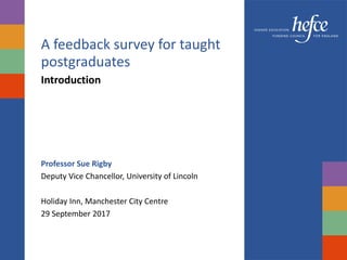 A feedback survey for taught
postgraduates
Introduction
Professor Sue Rigby
Deputy Vice Chancellor, University of Lincoln
Holiday Inn, Manchester City Centre
29 September 2017
 