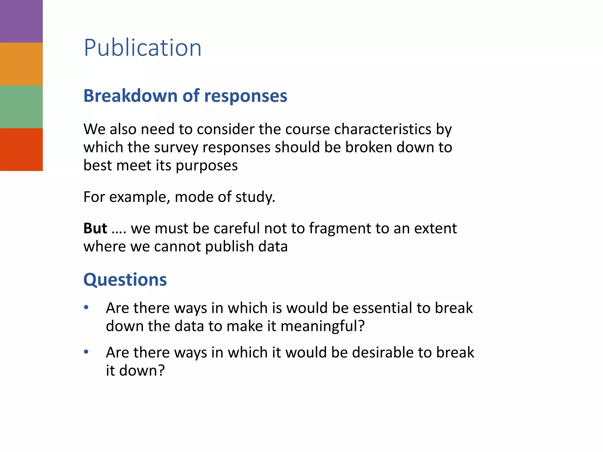 Publication
Breakdown of responses
We also need to consider the course characteristics by
which the survey responses should be broken down to
best meet its purposes
For example, mode of study.
But …. we must be careful not to fragment to an extent
where we cannot publish data
Questions
• Are there ways in which is would be essential to break
down the data to make it meaningful?
• Are there ways in which it would be desirable to break
it down?
 