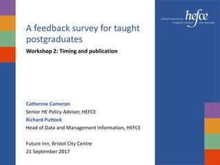 A feedback survey for taught
postgraduates
Workshop 2: Timing and publication
Catherine Cameron
Senior HE Policy Adviser, HEFCE
Richard Puttock
Head of Data and Management Information, HEFCE
Future Inn, Bristol City Centre
21 September 2017
 