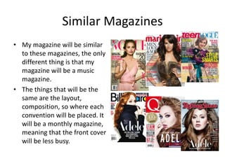 Similar Magazines
• My magazine will be similar
to these magazines, the only
different thing is that my
magazine will be a music
magazine.
• The things that will be the
same are the layout,
composition, so where each
convention will be placed. It
will be a monthly magazine,
meaning that the front cover
will be less busy.
 