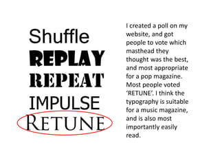 I created a poll on my
website, and got
people to vote which
masthead they
thought was the best,
and most appropriate
for a pop magazine.
Most people voted
‘RETUNE’. I think the
typography is suitable
for a music magazine,
and is also most
importantly easily
read.
 