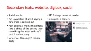 Secondary texts: website, digipak, social
• Social media:
• Put up posters of artist saying a
new track is coming out
• Post on social media that if fans
take a photo of the poster, they
should tag the artist and she'll
post it on her story
• Influence: Pleasing EP release
party
• BTS footage on social media
• Insta polls + teasers
 