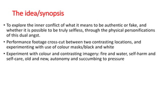 The idea/synopsis
• To explore the inner conflict of what it means to be authentic or fake, and
whether it is possible to be truly selfless, through the physical personifications
of this dual angst.
• Performance footage cross-cut between two contrasting locations, and
experimenting with use of colour masks/black and white
• Experiment with colour and contrasting imagery: fire and water, self-harm and
self-care, old and new, autonomy and succumbing to pressure
 
