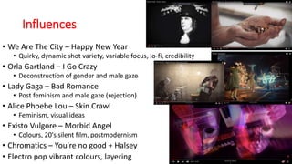 Influences
• We Are The City – Happy New Year
• Quirky, dynamic shot variety, variable focus, lo-fi, credibility
• Orla Gartland – I Go Crazy
• Deconstruction of gender and male gaze
• Lady Gaga – Bad Romance
• Post feminism and male gaze (rejection)
• Alice Phoebe Lou – Skin Crawl
• Feminism, visual ideas
• Existo Vulgore – Morbid Angel
• Colours, 20's silent film, postmodernism
• Chromatics – You're no good + Halsey
• Electro pop vibrant colours, layering
 
