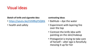 Visual ideas
Sketch of knife and cigarette idea
• https://youtu.be/rVhRRqY5QWk
• health and safety
contrasting ideas
• Bathtub – dye the water
• Experiment with layering fire
over the top
• Contrast the knife idea with
painting on the skin/makeup
• Protagonist is trying to take care
of herself – alter ego is forcefully
messing it up for her
 