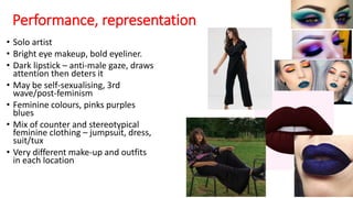 Performance, representation
• Solo artist
• Bright eye makeup, bold eyeliner.
• Dark lipstick – anti-male gaze, draws
attention then deters it
• May be self-sexualising, 3rd
wave/post-feminism
• Feminine colours, pinks purples
blues
• Mix of counter and stereotypical
feminine clothing – jumpsuit, dress,
suit/tux
• Very different make-up and outfits
in each location
 