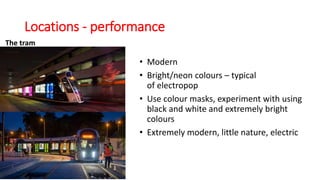 Locations - performance
The tram
• Modern
• Bright/neon colours – typical
of electropop
• Use colour masks, experiment with using
black and white and extremely bright
colours
• Extremely modern, little nature, electric
 
