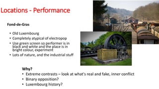 Locations - Performance
Fond-de-Gras
• Old Luxembourg
• Completely atypical of electropop
• Use green screen so performer is in
black and white and the place is in
bright colour, experiment
• Lots of nature, and the industrial stuff
Why?
• Extreme contrasts – look at what's real and fake, inner conflict
• Binary opposition?
• Luxembourg history?
 