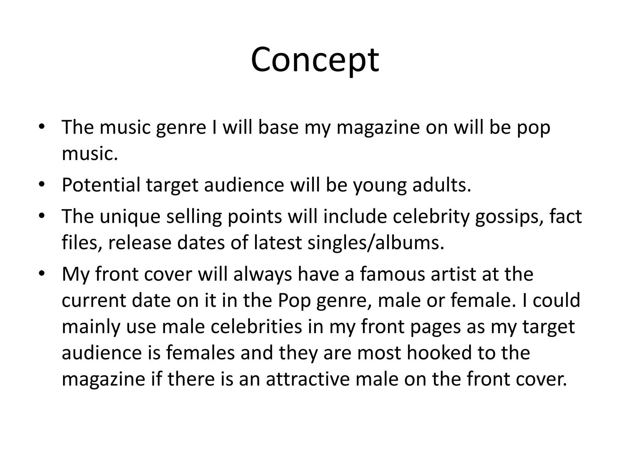 Concept
• The music genre I will base my magazine on will be pop
  music.
• Potential target audience will be young adults.
• The unique selling points will include celebrity gossips, fact
  files, release dates of latest singles/albums.
• My front cover will always have a famous artist at the
  current date on it in the Pop genre, male or female. I could
  mainly use male celebrities in my front pages as my target
  audience is females and they are most hooked to the
  magazine if there is an attractive male on the front cover.
 