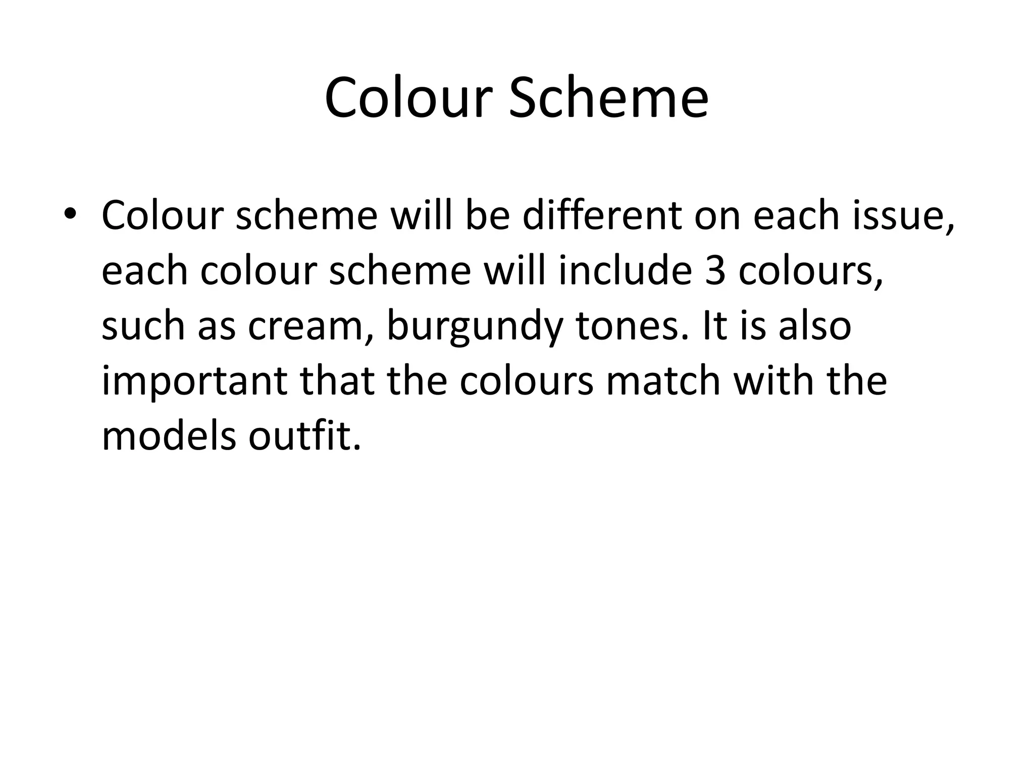 Colour Scheme
• Colour scheme will be different on each issue,
  each colour scheme will include 3 colours,
  such as cream, burgundy tones. It is also
  important that the colours match with the
  models outfit.
 