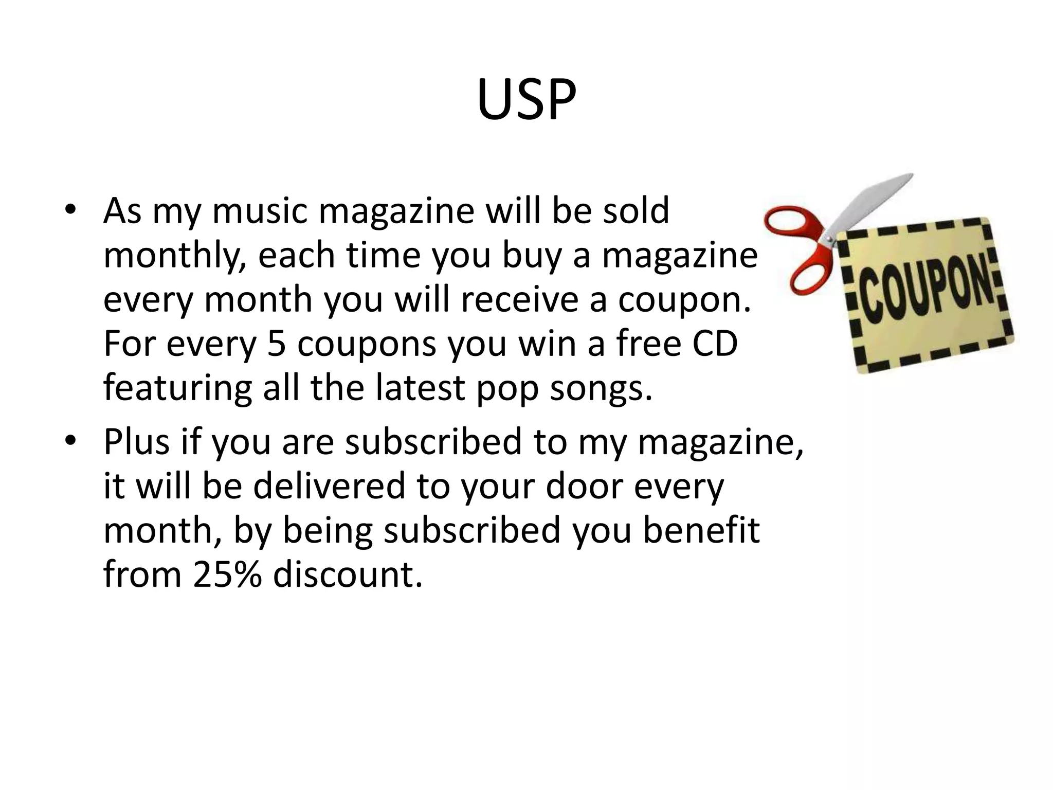 USP
• As my music magazine will be sold
  monthly, each time you buy a magazine
  every month you will receive a coupon.
  For every 5 coupons you win a free CD
  featuring all the latest pop songs.
• Plus if you are subscribed to my magazine,
  it will be delivered to your door every
  month, by being subscribed you benefit
  from 25% discount.
 