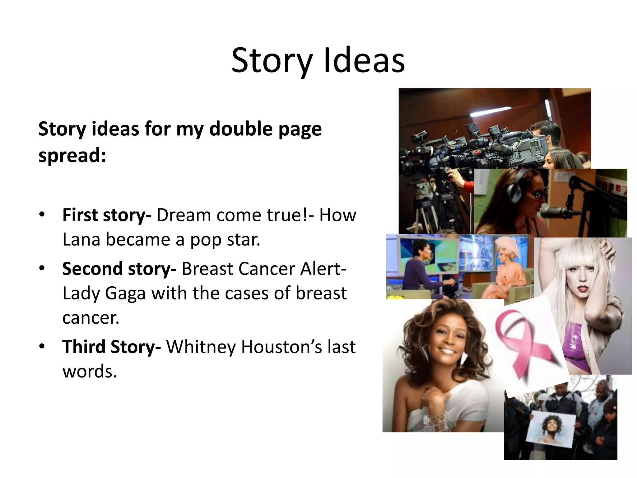 Story Ideas
Story ideas for my double page
spread:

• First story- Dream come true!- How
  Lana became a pop star.
• Second story- Breast Cancer Alert-
  Lady Gaga with the cases of breast
  cancer.
• Third Story- Whitney Houston’s last
  words.
 