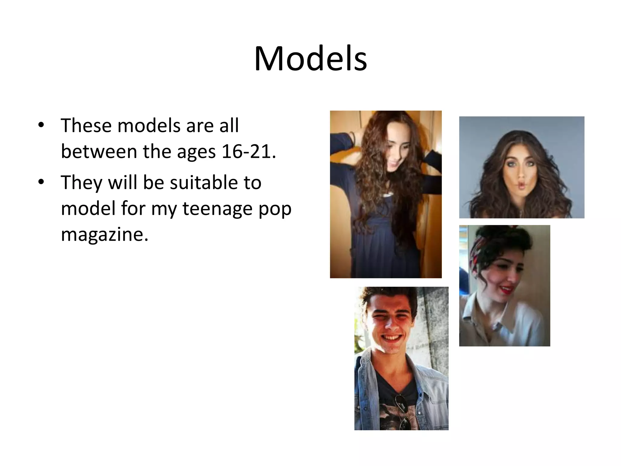 Models
• These models are all
  between the ages 16-21.
• They will be suitable to
  model for my teenage pop
  magazine.
 