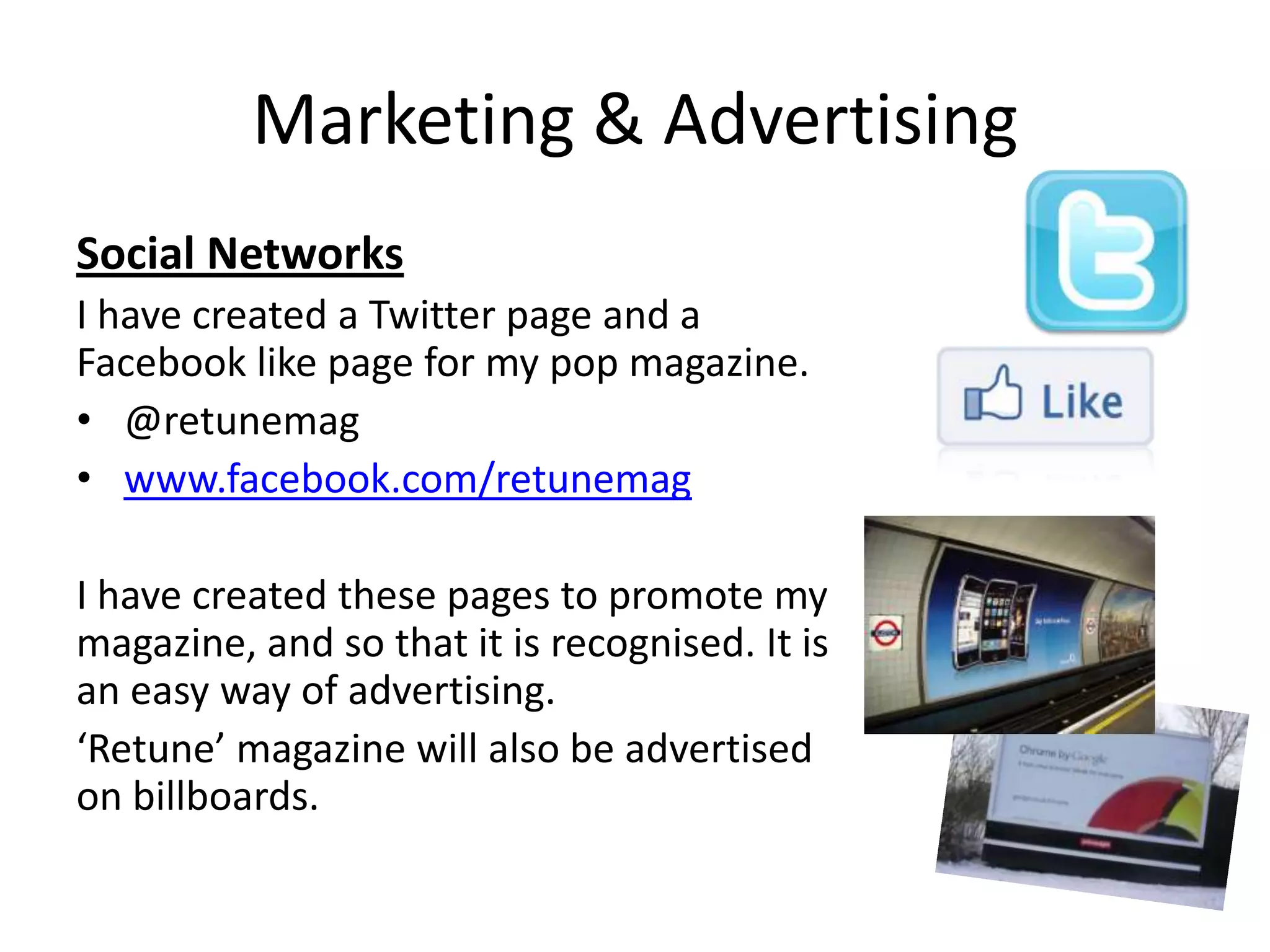 Marketing & Advertising
Social Networks
I have created a Twitter page and a
Facebook like page for my pop magazine.
• @retunemag
• www.facebook.com/retunemag

I have created these pages to promote my
magazine, and so that it is recognised. It is
an easy way of advertising.
‘Retune’ magazine will also be advertised
on billboards.
 