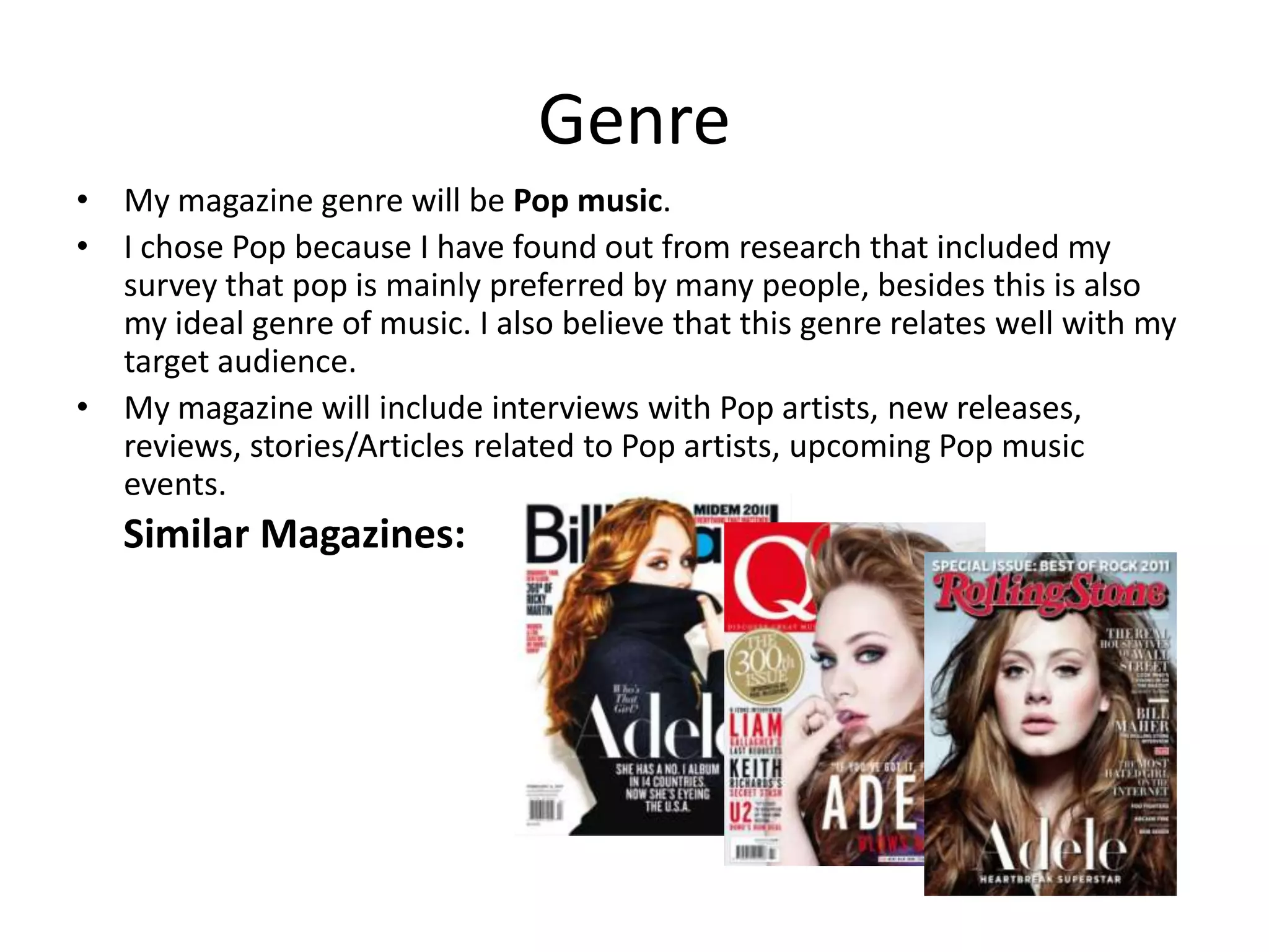 Genre
• My magazine genre will be Pop music.
• I chose Pop because I have found out from research that included my
  survey that pop is mainly preferred by many people, besides this is also
  my ideal genre of music. I also believe that this genre relates well with my
  target audience.
• My magazine will include interviews with Pop artists, new releases,
  reviews, stories/Articles related to Pop artists, upcoming Pop music
  events.
   Similar Magazines:
 