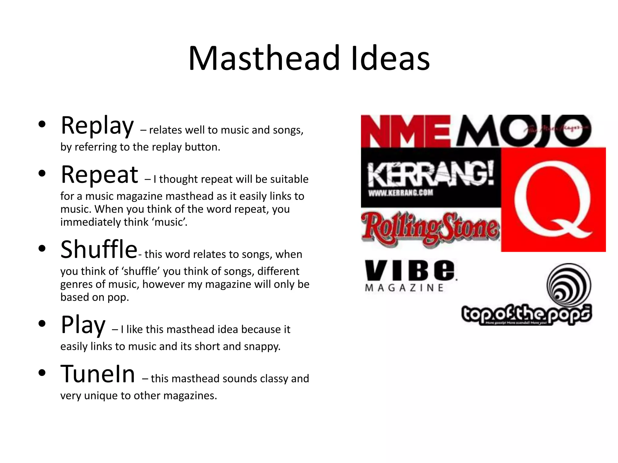 Masthead Ideas
• Replay – relates well to music and songs,
    by referring to the replay button.

• Repeat – I thought repeat will be suitable
    for a music magazine masthead as it easily links to
    music. When you think of the word repeat, you
    immediately think ‘music’.

• Shuffle- this word relates to songs, when
    you think of ‘shuffle’ you think of songs, different
    genres of music, however my magazine will only be
    based on pop.

• Play – I like this masthead idea because it
    easily links to music and its short and snappy.

• TuneIn – this masthead sounds classy and
    very unique to other magazines.
 