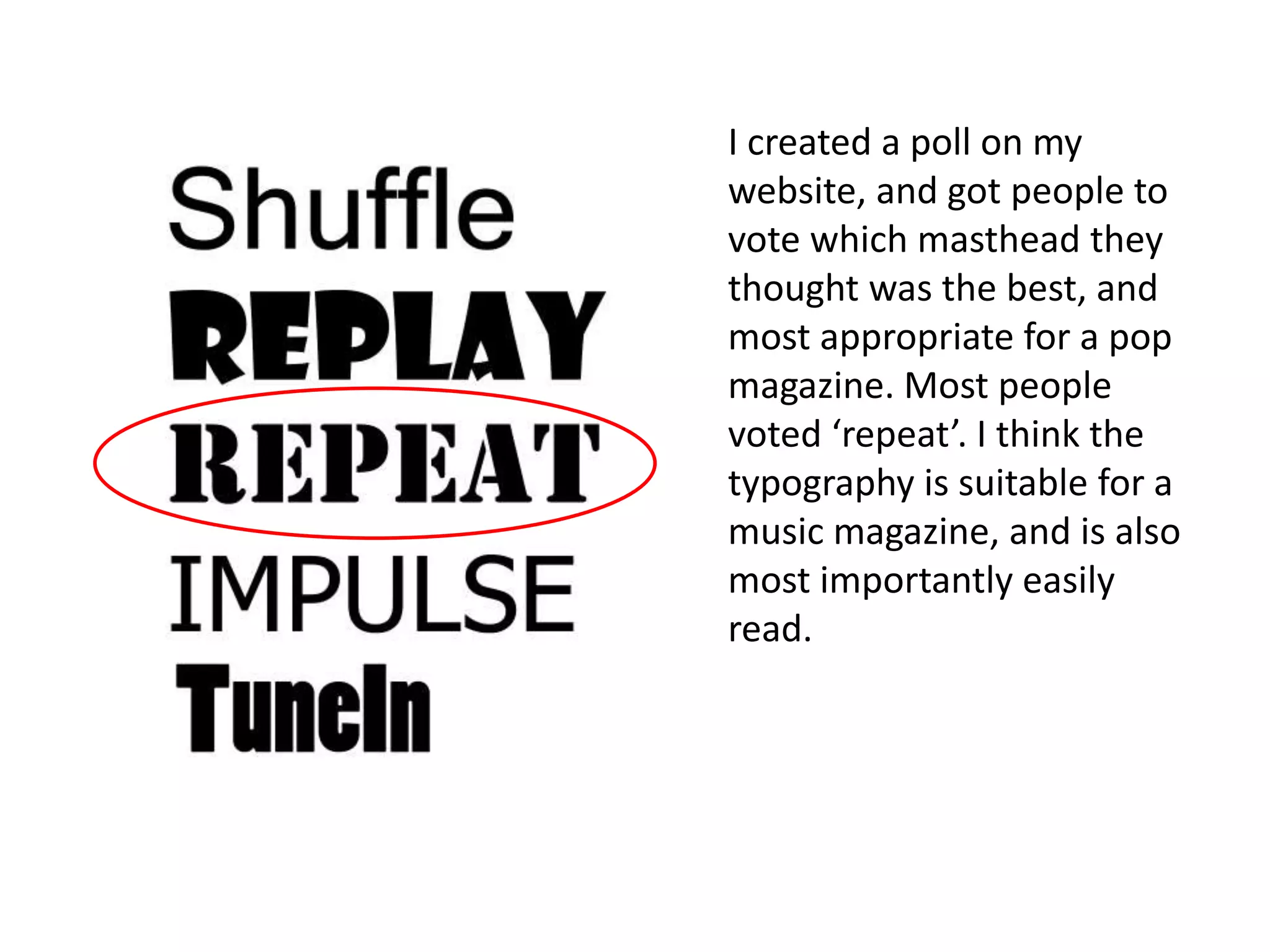 I created a poll on my
website, and got people to
vote which masthead they
thought was the best, and
most appropriate for a pop
magazine. Most people
voted ‘repeat’. I think the
typography is suitable for a
music magazine, and is also
most importantly easily
read.
 