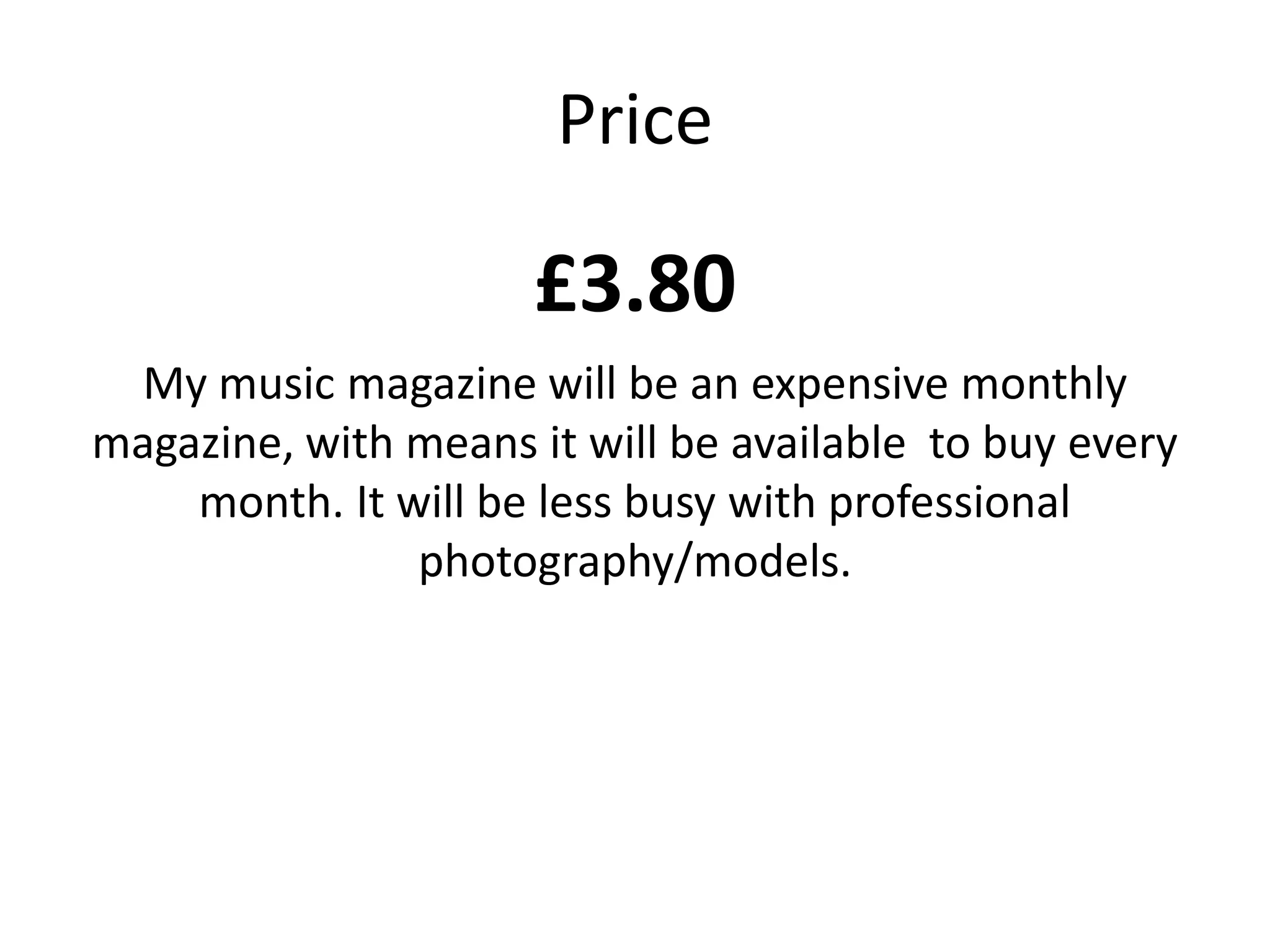Price

                     £3.80
 My music magazine will be an expensive monthly
magazine, with means it will be available to buy every
    month. It will be less busy with professional
               photography/models.
 