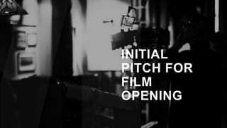 INITIAL
PITCH FOR
FILM
OPENING
 