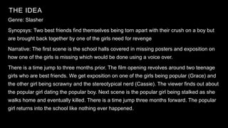 THE IDEA
20XX
Genre: Slasher
Synopsys: Two best friends find themselves being torn apart with their crush on a boy but
are brought back together by one of the girls need for revenge
Narrative: The first scene is the school halls covered in missing posters and exposition on
how one of the girls is missing which would be done using a voice over.
There is a time jump to three months prior. The film opening revolves around two teenage
girls who are best friends. We get exposition on one of the girls being popular (Grace) and
the other girl being scrawny and the stereotypical nerd (Cassie). The viewer finds out about
the popular girl dating the popular boy. Next scene is the popular girl being stalked as she
walks home and eventually killed. There is a time jump three months forward. The popular
girl returns into the school like nothing ever happened.
 