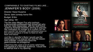 COMPARABLE TO EXISTING FILMS LIKE…
JENNIFER’S BODY (2009)
Director: Karyn Kusama
Genre: dark comedy horror film
Budget: $16m
Age rating: 18+
The film stars Megan Fox who portrays
a demonically possessed high school girl who
kills her male classmates, with her best friend
,acted by Amanda Seyfried, striving to stop her.
Her motivation for murder is to sustain her life
and nourish her strength, she seduced boys on
the school campus in order to feed on their
flesh and blood.
Just like in Jennifer’s Body I would use the
stereotypes of the popular girl and the classic
nerd outsider. I would also have the
geek/outsider as protagonist.
I liked how the used a lot of comic relief lines
that appeal to a teenage audience. I would like
to attempt that in my opening.
 