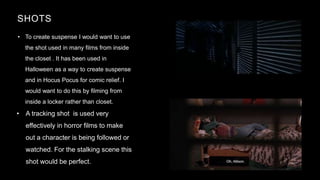 SHOTS
• To create suspense I would want to use
the shot used in many films from inside
the closet . It has been used in
Halloween as a way to create suspense
and in Hocus Pocus for comic relief. I
would want to do this by filming from
inside a locker rather than closet.
20XX PRESENTATION TITLE 7
• A tracking shot is used very
effectively in horror films to make
out a character is being followed or
watched. For the stalking scene this
shot would be perfect.
 