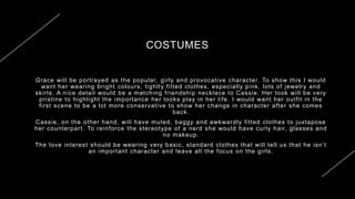 COSTUMES
Grace will be portrayed as the popular, girly and provocative character. To show this I would
want her wearing bright colours, tightly fitted clothes, especially pink, lots of jewelry and
skirts. A nice detail would be a matching friendship necklace to Cassie. Her look will be very
pristine to highlight the importance her looks play in her life. I would want her outfit in the
first scene to be a lot more conservative to show her change in character after she comes
back.
Cassie, on the other hand, will have muted, baggy and awkwardly fitted clothes to juxtapose
her counterpart. To reinforce the stereotype of a nerd she would have curly hair, glasses and
no makeup.
The love interest should be wearing very basic, standard clothes that will tell us that he isn’t
an important character and leave all the focus on the girls.
20XX PRESENTATION TITLE 9
 