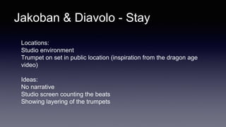 Jakoban & Diavolo - Stay
Locations:
Studio environment
Trumpet on set in public location (inspiration from the dragon age
video)
Ideas:
No narrative
Studio screen counting the beats
Showing layering of the trumpets
 