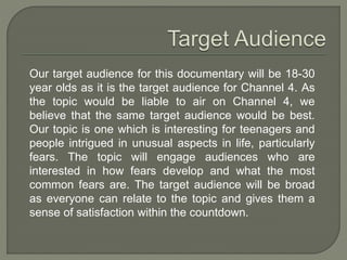 Our target audience for this documentary will be 18-30
year olds as it is the target audience for Channel 4. As
the topic would be liable to air on Channel 4, we
believe that the same target audience would be best.
Our topic is one which is interesting for teenagers and
people intrigued in unusual aspects in life, particularly
fears. The topic will engage audiences who are
interested in how fears develop and what the most
common fears are. The target audience will be broad
as everyone can relate to the topic and gives them a
sense of satisfaction within the countdown.
 