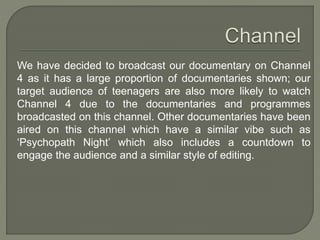 We have decided to broadcast our documentary on Channel
4 as it has a large proportion of documentaries shown; our
target audience of teenagers are also more likely to watch
Channel 4 due to the documentaries and programmes
broadcasted on this channel. Other documentaries have been
aired on this channel which have a similar vibe such as
‘Psychopath Night’ which also includes a countdown to
engage the audience and a similar style of editing.
 