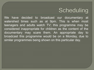 We have decided to broadcast our documentary at
watershed times such as at 9pm. This is when most
teenagers and adults watch TV; this programme may be
considered inappropriate for children as the content of the
documentary may scare them. An appropriate day to
broadcast this programme would be on a Monday, due to
similar programmes being shown on this particular day.
 