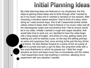My initial planning ideas are featured on my storyboard, the first
steps to gaining these ideas was to think through what I wanted to
be in my music video and if I wanted a narrative or live session. After
choosing a narrative based storyline I had to think of a story, when
doing so I used several ways, first of all I researched similar artists
videos online to base what I had to feature in my music video and all
the stereotypical codes and conventions that I had to ensure would
be in my video. Initially I wanted a rough and vague storyline, that
would take time to work out, so I decided to have the video begin
with a long series of angles and shots of a boy, getting ready and
walking out until he reaches a pub, on the way the editing portrays
an eerie and suspicious feel, once arriving at the pub the boy drinks
and drinks. He then flashes forward to a scene of him at a party of
which is surreal and see’s a girl he likes, the song then ends with a
few more flashbacks In which he passes out. I liked the rough
storyline as drum and bass music has no boundaries and the videos
I had researched never had anything in common, allowing me to
experiment with any storyline I wanted.
 