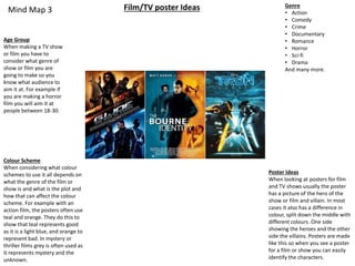 Mind Map 3 Film/TV poster Ideas
Age Group
When making a TV show
or film you have to
consider what genre of
show or film you are
going to make so you
know what audience to
aim it at. For example if
you are making a horror
film you will aim it at
people between 18-30.
Colour Scheme
When considering what colour
schemes to use it all depends on
what the genre of the film or
show is and what is the plot and
how that can affect the colour
scheme. For example with an
action film, the posters often use
teal and orange. They do this to
show that teal represents good
as it is a light blue, and orange to
represent bad. In mystery or
thriller films grey is often used as
it represents mystery and the
unknown.
Genre
• Action
• Comedy
• Crime
• Documentary
• Romance
• Horror
• Sci-fi
• Drama
And many more.
Poster Ideas
When looking at posters for film
and TV shows usually the poster
has a picture of the hero of the
show or film and villain. In most
cases it also has a difference in
colour, split down the middle with
different colours. One side
showing the heroes and the other
side the villains. Posters are made
like this so when you see a poster
for a film or show you can easily
identify the characters.
 
