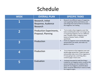 Schedule
WEEK OVERALL PLAN SPECIFIC TASKS
1 Research, Initial
Response, Audience
Research
 Research into different types of magazines,
such as gaming, fashion and history, and
note things from each of them to include in
the magazine I am making.
2 Production Experiments,
Proposal, Planning
 Try to create a faux-magazine cover that
looks something like what I am trying to do
in my gaming magazine, but on a different
topic. Possibly create a magazine cover
based on Rooster Teeth, or RWBY
specifically.
3 Production  Finish my magazine cover and double-page
spread within one week, and make it as
good as it can be.
4 Production  Try to improve on the magazine cover and
double-page spread that I made last week,
and possibly make more of the magazine as
if it was going to be a real thing, like a
contents page or back cover.
5 Evaluation  Evaluate how good (or bad) the things I
created for my magazine were, as well as the
process leading up to the creation of the
pieces for my magazine, and think about
what I would do differently if I were to make
the magazine again.
 