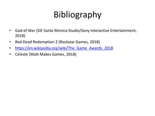 Bibliography
• God of War (SIE Santa Monica Studio/Sony Interactive Entertainment,
2018)
• Red Dead Redemption 2 (Rockstar Games, 2018)
• https://en.wikipedia.org/wiki/The_Game_Awards_2018
• Celeste (Matt Makes Games, 2018)
 
