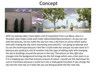 Concept
With my skating video I have taken a lot of inspiration from Luis Mora, who is a
Youtuber who makes really well made videos/edits/documentary's. As you can see
with the pictures, he has made the sky turn into a clip from an anime which works
well with making the clip more interesting and colourful. I am going to attempt and
try out this technique because I feel like I could make this and put my own twist to it
because you could put a lot of emotion into this type of editing style with changing
the sky or buildings around the person in the clip. The picture on the right also
changes into the background turning into the full image which uses a fast zoom in as
if it is trapping you into that massive amount of colour. I would use this technique for
cuts or transitions because it could turn into a really good transition if you change the
sky into the next clip so it looks like you are being pushed into the next clip.
 