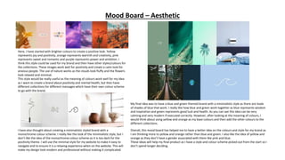 Mood Board – Aesthetic
Here, I have started with brighter colours to create a positive look. Yellow
represents joy and positivity, orange represents warmth and creativity, pink
represents sweet and romantic and purple represents power and ambition. I
think this style could be used for my brand and then have other styles/colours for
the collections. These images work well for positivity and create a calm look for
anxious people. The use of nature works as the clouds look fluffy and the flowers
look relaxed and minimal.
This style would be really useful as the meaning of colours work well for my idea
as I want to create a brand about positivity and mental health, but then have
different collections for different messages which have their own colour scheme
to go with the brand.
I have also thought about creating a minimalistic styled brand with a
monochrome colour scheme. I really like the look of the minimalistic style, but I
don’t like the idea of the monochrome colour scheme as it is too dark for the
positivity theme. I will use the minimal style for my website to make it easy to
navigate and to ensure it is a relaxing experience when on the website. This will
make my design look modern and professional without making it complicated.
My final idea was to have a blue and green themed brand with a minimalistic style as there are loads
of shades of blue that work. I really like how blue and green work together as blue represents wisdom
and inspiration and green represents good luck and health. As you can see this idea can be very
calming and very modern if executed correctly. However, after looking at the meaning of colours, I
would think about using yellow and orange as my base colours and then add the other colours to the
different collections.
Overall, this mood board has helped me to have a better idea on the colours and style for my brand as
I am thinking more to yellow and orange rather than blue and green. I also like the idea of yellow and
orange as they don’t have a gender associated with them like pink and blue.
These ideas will help my final product as I have a style and colour scheme picked out from the start so I
don’t spend longer deciding.
 