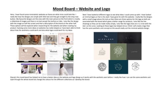 Mood Board – Website and Logo
Here, I have found some minimalistic websites as these are what mine could look like. I
really like how the designs are simple with little text and they get straight to the shop now
button. My favourite designs are the ones with the main picture at the front which is mostly
a slideshow of images and there is no text except the buttons or tabs. I also like the design
with the image on half the screen and then a description of the brand on the other half.
These options will be explored when researching for the website and when creating my
product. Gaining some more ideas on websites has really helped as I have been able to think
about how the aesthetics could work and also what logos could work for my ideas.
Next I have looked at different logos to see what ideas I could come up with. I have looked
at minimal logos as that is the style I have gone for with the website. I really like the designs
with a small image above the text as then there are three options for the logo as both are
associated with the brand which gives a better range for products. I also like the line
drawings as they can be made really simply, I also like the logos that are in a circle with the
text as the curve. Looking at these logos has helped me as I think I will create a logo that
has the same aesthetic and concept as this would really suit the minimal website design.
Overall, this mood board has helped me to have a better idea on the website and logo design as it works with the aesthetic seen before. I really like how I can use the same aesthetic and
style through the whole brand but change the colours for the different collections as I develop the brand.
 