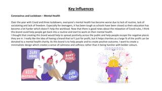 Key Influences
Coronavirus and Lockdown – Mental Health
Over the year with Covid and three lockdowns, everyone's mental health has become worse due to lack of routine, lack of
socialating and lack of freedom. Especially for teenagers, it has been tough as schools have been closed so their education has
become a lot harder which doesn’t help the workload. Now that there is good news about the relaxation of Covid rules, I think
this brand could help people get back into a routine and start to work on their mental health.
I thought that creating this brand would help to spread positivity across the public and help people escape the negative places
they are in. I really like the idea of having a brand that isn’t just for profit, but it helps charities as a large % of the profit can be
donated to a mental health charity. As this brand is to help people and to create positive outcome, I want to create a
minimalistic design which creates a sense of calmness and softness rather than it being harsher with bolder colours.
 