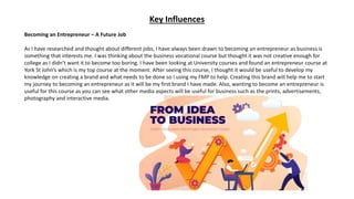 Key Influences
Becoming an Entrepreneur – A Future Job
As I have researched and thought about different jobs, I have always been drawn to becoming an entrepreneur as business is
something that interests me. I was thinking about the business vocational course but thought it was not creative enough for
college as I didn’t want it to become too boring. I have been looking at University courses and found an entrepreneur course at
York St John’s which is my top course at the moment. After seeing this course, I thought it would be useful to develop my
knowledge on creating a brand and what needs to be done so I using my FMP to help. Creating this brand will help me to start
my journey to becoming an entrepreneur as it will be my first brand I have made. Also, wanting to become an entrepreneur is
useful for this course as you can see what other media aspects will be useful for business such as the prints, advertisements,
photography and interactive media.
 