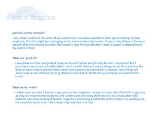 Initial Reaction
Opinions on the set brief?
- My initial reaction to the set brief was excitement, I’ve always wanted to have ago at making my own
magazine, I think it might be challenging as I’ve never made on before but I have studied them so I have an
idea of what they include and what they need to look like and who they need to appeal to depending on
my audience type.
What am I good at?
- I would like to think I am good at things to do with tv/film and possibly fashion, I enjoy both but I
probably know more to do with tv/film then I do with fashion. I enjoy talking certain films and how the
director have made it and how they want there audience to see the film, however I also like to talk
about how certain clothing pieces go together well and certain techniques that go well with fashion
trends.
What could I make?
- I either want to make a fashion magazine or a film magazine, I enjoy the topic side of the film magazines
as they are more interesting to me and I understand and enjoy them more as it’s simply what I like,
however I do enjoy looking at fashion magazines and seeing what all the pretty models are wearing and
the simplistic layout that makes everything look clear and tidy.
 