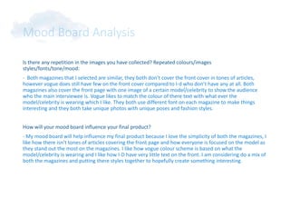 Mood Board Analysis
Is there any repetition in the images you have collected? Repeated colours/images
styles/fonts/tone/mood:
- Both magazines that I selected are similar, they both don’t cover the front cover in tones of articles,
however vogue does still have few on the front cover compared to I-d who don’t have any at all. Both
magazines also cover the front page with one image of a certain model/celebrity to show the audience
who the main interviewee is. Vogue likes to match the colour of there text with what ever the
model/celebrity is wearing which I like. They both use different font on each magazine to make things
interesting and they both take unique photos with unique poses and fashion styles.
How will your mood board influence your final product?
- My mood board will help influence my final product because I love the simplicity of both the magazines, I
like how there isn’t tones of articles covering the front page and how everyone is focused on the model as
they stand out the most on the magazines. I like how vogue colour scheme is based on what the
model/celebrity is wearing and I like how I-D have very little text on the front. I am considering do a mix of
both the magazines and putting there styles together to hopefully create something interesting.
 