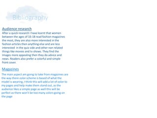 Bibliography
Audience research
After a quick research I have learnt that women
between the ages of 16-18 read fashion magazines
the most, they are also more interested in the
fashion articles then anything else and are less
interested in the quiz side and other non related
things like movies and tv shows. They find the
Images more appealing then they do advice and
news. Readers also prefer a colorful and simple
front cover.
Magazines
The main aspect am going to take from magazines are
the way there color scheme is based of what the
model is wearing, I think this will add a lot of color to
my pages and help make them stand out, as the
audience likes a simple page as well this will be
perfect as there won’t be too many colors going on
the page
 