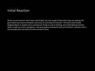 Initial Reaction
At the current moment I don’t have a lot of ideas, the only couple of ideas that I have are making a PC
game where you have to complete small levels as some type of character. The levels could include
dodging objects or people and or jumping over things as well as climbing, and maybe fighting enemies.
When I made my Irn-Bru advergame, I was quite good at making the pixel art characters. However, that is
the only idea that I can think of at this moment in time.
 