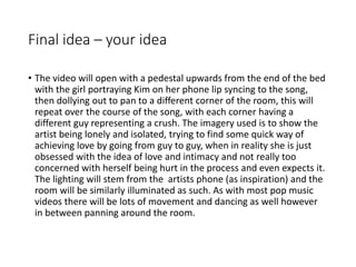 Final idea – your idea
• The video will open with a pedestal upwards from the end of the bed
with the girl portraying Kim on her phone lip syncing to the song,
then dollying out to pan to a different corner of the room, this will
repeat over the course of the song, with each corner having a
different guy representing a crush. The imagery used is to show the
artist being lonely and isolated, trying to find some quick way of
achieving love by going from guy to guy, when in reality she is just
obsessed with the idea of love and intimacy and not really too
concerned with herself being hurt in the process and even expects it.
The lighting will stem from the artists phone (as inspiration) and the
room will be similarly illuminated as such. As with most pop music
videos there will be lots of movement and dancing as well however
in between panning around the room.
 