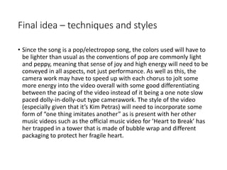 Final idea – techniques and styles
• Since the song is a pop/electropop song, the colors used will have to
be lighter than usual as the conventions of pop are commonly light
and peppy, meaning that sense of joy and high energy will need to be
conveyed in all aspects, not just performance. As well as this, the
camera work may have to speed up with each chorus to jolt some
more energy into the video overall with some good differentiating
between the pacing of the video instead of it being a one note slow
paced dolly-in-dolly-out type camerawork. The style of the video
(especially given that it’s Kim Petras) will need to incorporate some
form of “one thing imitates another” as is present with her other
music videos such as the official music video for ’Heart to Break’ has
her trapped in a tower that is made of bubble wrap and different
packaging to protect her fragile heart.
 