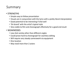Summary
• STRENGTHS
• Simple easy to follow presentation
• Visuals are in conjunction with the lyrics with a pretty literal interpretation
• Good potential to be interesting if shot well
• ‘On brand’ with the artist’s typical style
• Very viable to film and choreograph effectively for a good end result
• WEAKNESSES
• Low shot variety other than different angles
• Could prove hard to choreograph for seamless editing
• Will require very steady camerawork via equipment
• One location
• May need more than 2 actors
 